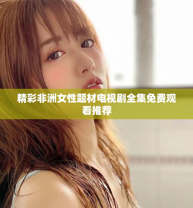精彩非洲女性题材电视剧全集免费观看推荐