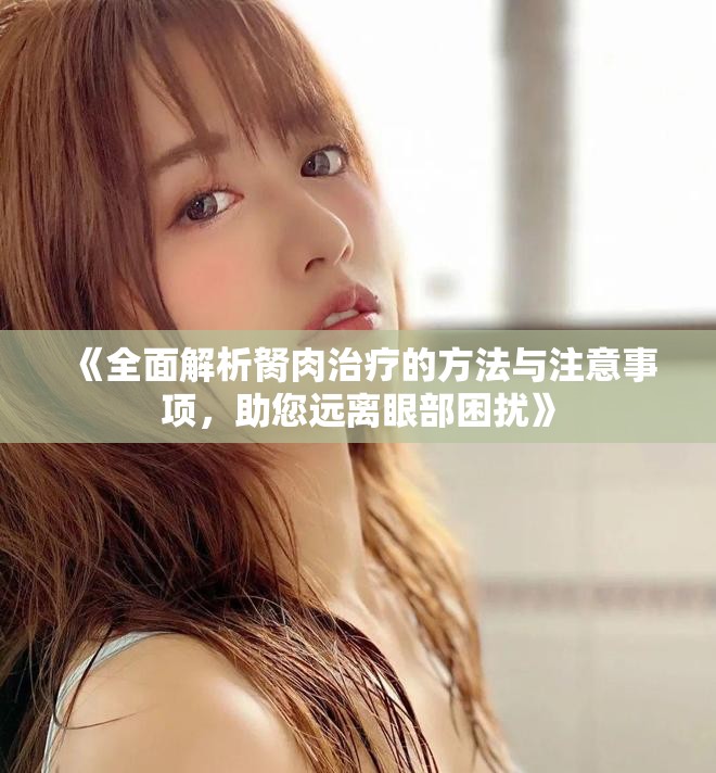 《全面解析胬肉治疗的方法与注意事项，助您远离眼部困扰》