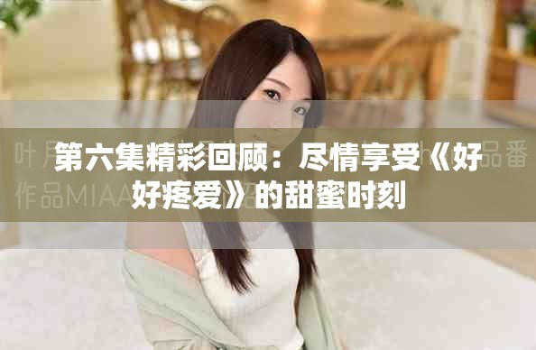 第六集精彩回顾：尽情享受《好好疼爱》的甜蜜时刻