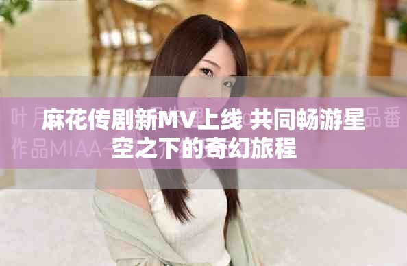 麻花传剧新MV上线 共同畅游星空之下的奇幻旅程