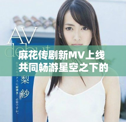 麻花传剧新MV上线 共同畅游星空之下的奇幻旅程