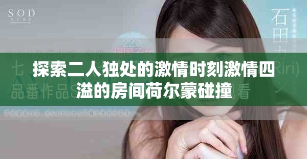 探索二人独处的激情时刻激情四溢的房间荷尔蒙碰撞