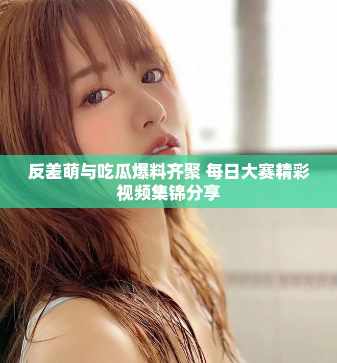 反差萌与吃瓜爆料齐聚 每日大赛精彩视频集锦分享