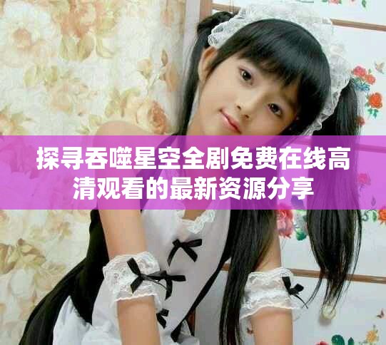 探寻吞噬星空全剧免费在线高清观看的最新资源分享