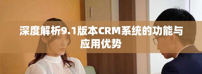 深度解析9.1版本CRM系统的功能与应用优势