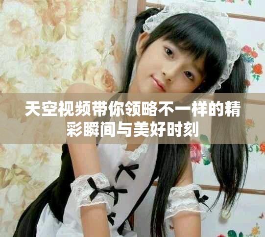 天空视频带你领略不一样的精彩瞬间与美好时刻