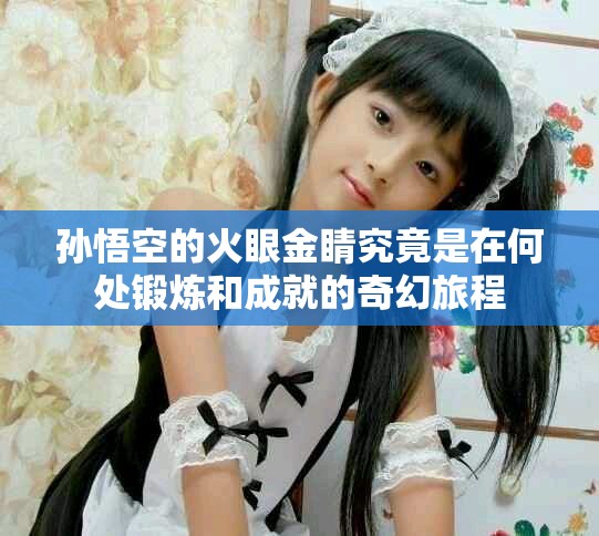 孙悟空的火眼金睛究竟是在何处锻炼和成就的奇幻旅程