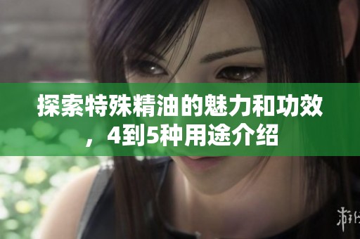 探索特殊精油的魅力和功效，4到5种用途介绍