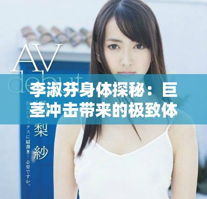 李淑芬身体探秘：巨茎冲击带来的极致体验与感受