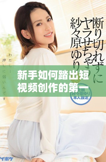 新手如何踏出短视频创作的第一步，技巧与建议分享