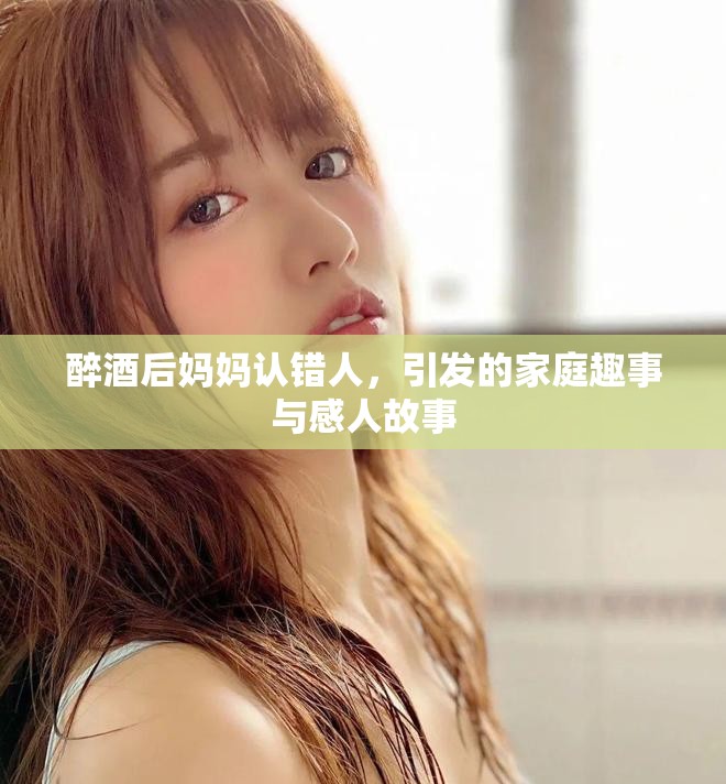 醉酒后妈妈认错人，引发的家庭趣事与感人故事