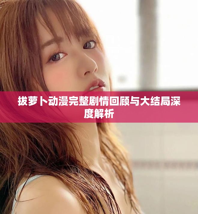 拔萝卜动漫完整剧情回顾与大结局深度解析