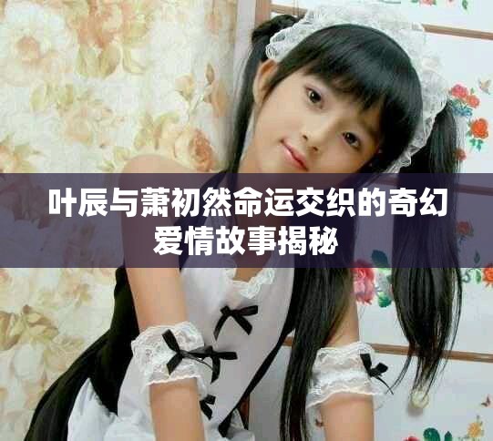 叶辰与萧初然命运交织的奇幻爱情故事揭秘