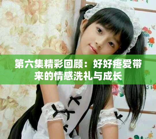第六集精彩回顾：好好疼爱带来的情感洗礼与成长