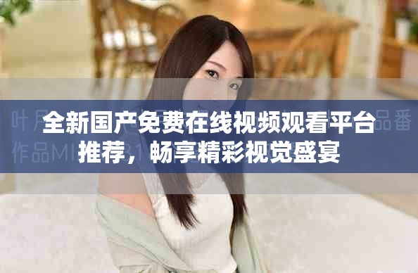 全新国产免费在线视频观看平台推荐，畅享精彩视觉盛宴