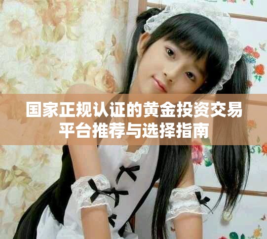 国家正规认证的黄金投资交易平台推荐与选择指南