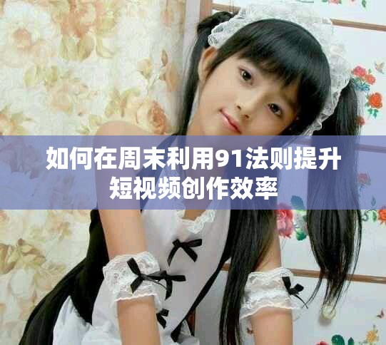 如何在周末利用91法则提升短视频创作效率