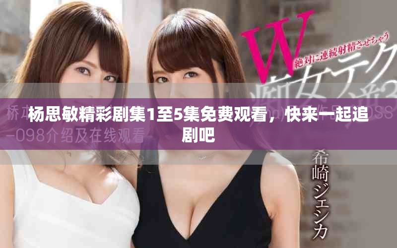 杨思敏精彩剧集1至5集免费观看，快来一起追剧吧