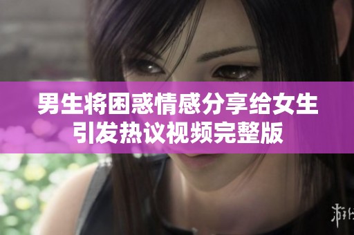 男生将困惑情感分享给女生引发热议视频完整版
