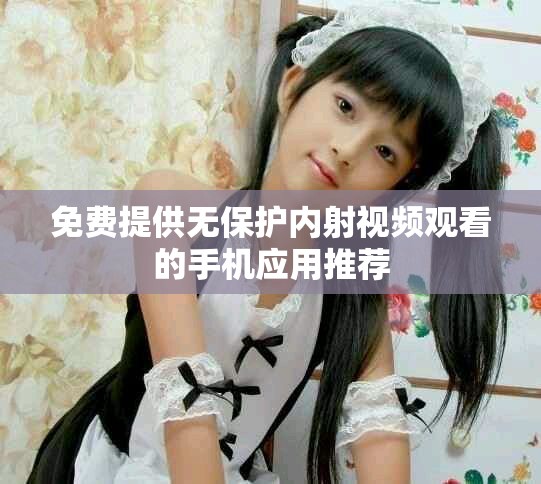 免费提供无保护内射视频观看的手机应用推荐