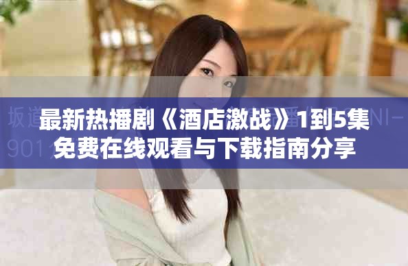 最新热播剧《酒店激战》1到5集免费在线观看与下载指南分享