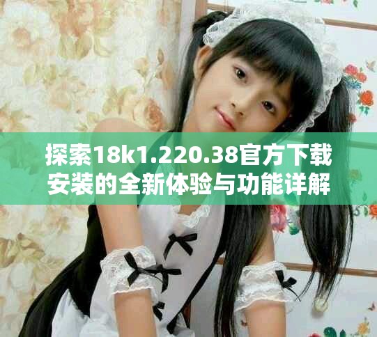 探索18k1.220.38官方下载安装的全新体验与功能详解