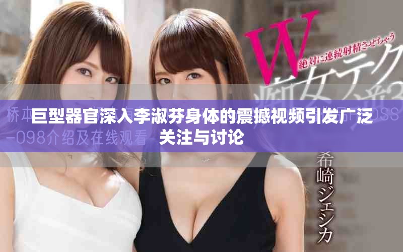巨型器官深入李淑芬身体的震撼视频引发广泛关注与讨论