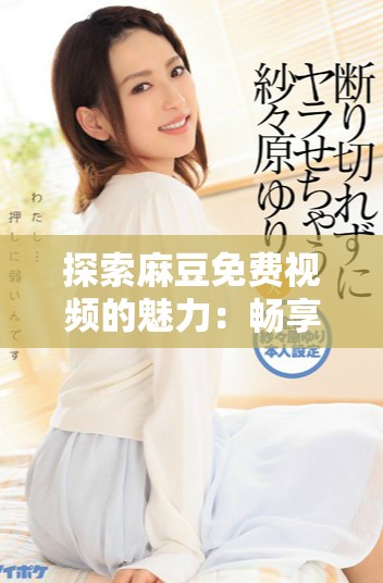 探索麻豆免费视频的魅力：畅享影视娱乐的全新体验与无限可能