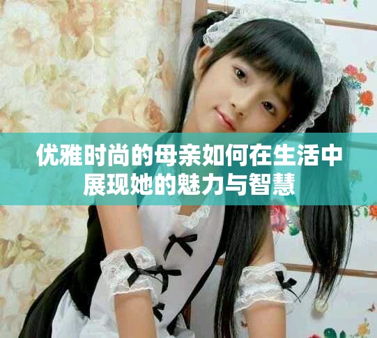 优雅时尚的母亲如何在生活中展现她的魅力与智慧