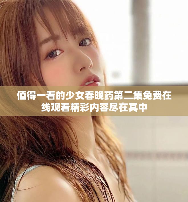 值得一看的少女春晚药第二集免费在线观看精彩内容尽在其中