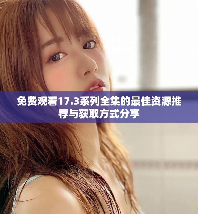 免费观看17.3系列全集的最佳资源推荐与获取方式分享