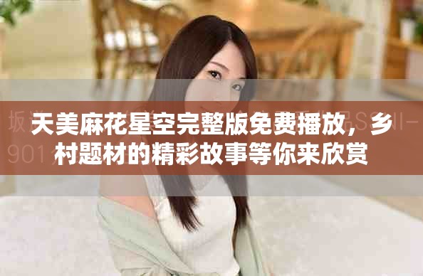 天美麻花星空完整版免费播放，乡村题材的精彩故事等你来欣赏