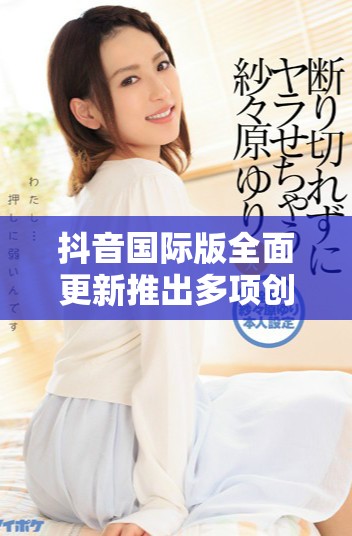 抖音国际版全面更新推出多项创新功能，吸引全球用户