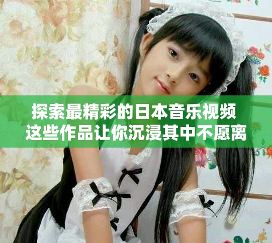 探索最精彩的日本音乐视频 这些作品让你沉浸其中不愿离开