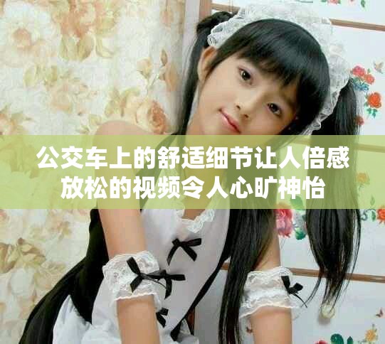 公交车上的舒适细节让人倍感放松的视频令人心旷神怡