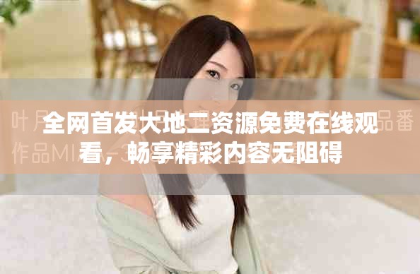 全网首发大地二资源免费在线观看，畅享精彩内容无阻碍