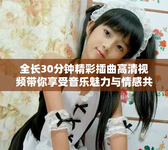 全长30分钟精彩插曲高清视频带你享受音乐魅力与情感共鸣