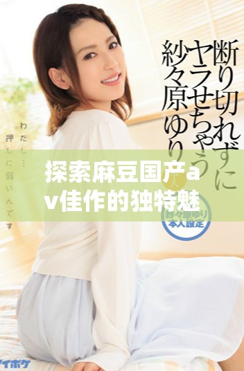 探索麻豆国产av佳作的独特魅力与视觉享受