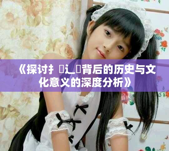 《探讨扌喿辶畐背后的历史与文化意义的深度分析》