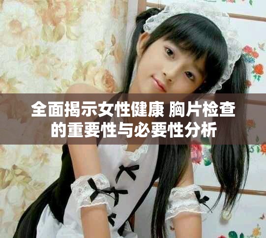 全面揭示女性健康 胸片检查的重要性与必要性分析