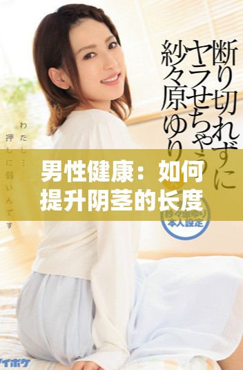 男性健康：如何提升阴茎的长度、粗度与毛发丰盈度的方法分享