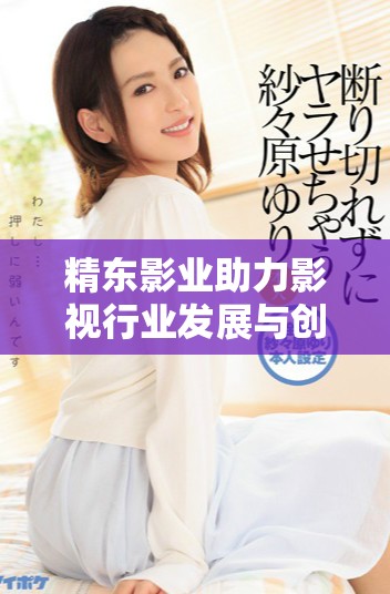精东影业助力影视行业发展与创新的全新动向