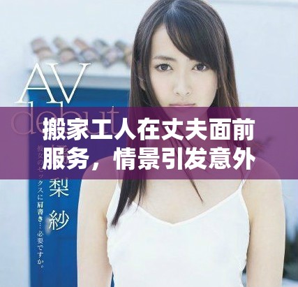 搬家工人在丈夫面前服务，情景引发意外反应与争议