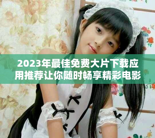 2023年最佳免费大片下载应用推荐让你随时畅享精彩电影