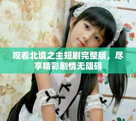 观看北境之主短剧完整版，尽享精彩剧情无阻碍