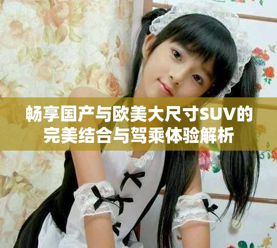 畅享国产与欧美大尺寸SUV的完美结合与驾乘体验解析