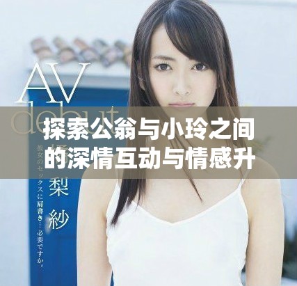探索公翁与小玲之间的深情互动与情感升温之旅