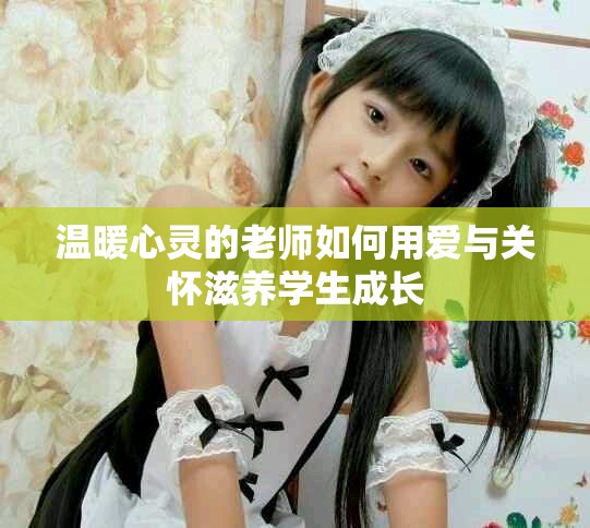 温暖心灵的老师如何用爱与关怀滋养学生成长