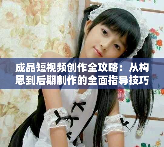 成品短视频创作全攻略：从构思到后期制作的全面指导技巧