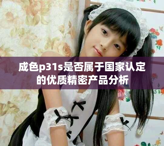 成色p31s是否属于国家认定的优质精密产品分析